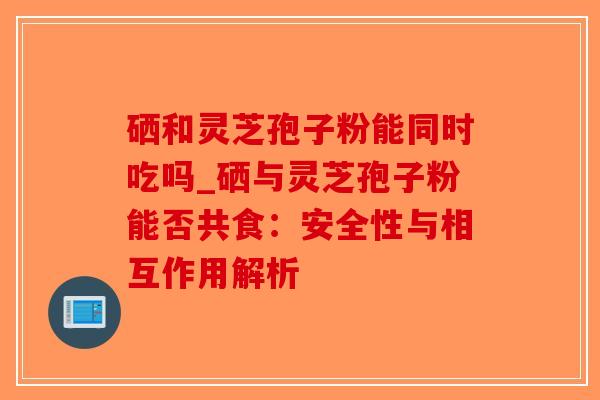 硒和灵芝孢子粉能同时吃吗_硒与灵芝孢子粉能否共食：安全性与相互作用解析