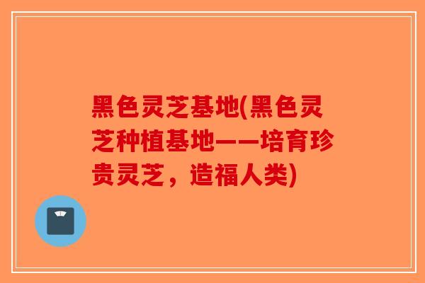 黑色灵芝基地(黑色灵芝种植基地——培育珍贵灵芝，造福人类)