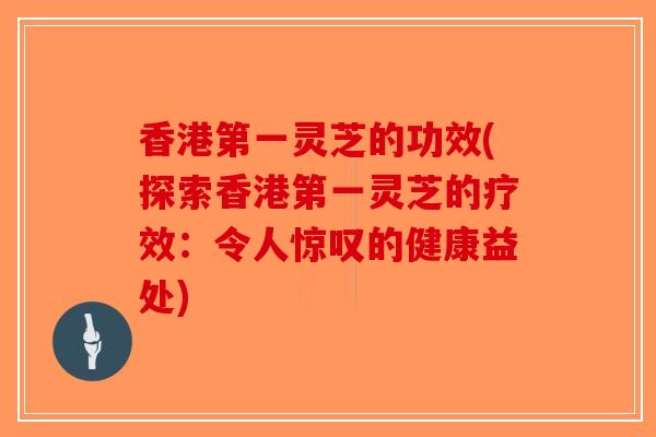 香港第一灵芝的功效(探索香港第一灵芝的疗效：令人惊叹的健康益处)