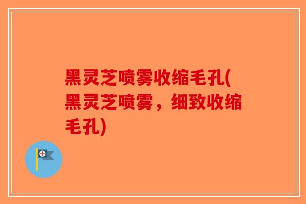 黑灵芝喷雾收缩毛孔(黑灵芝喷雾，细致收缩毛孔)