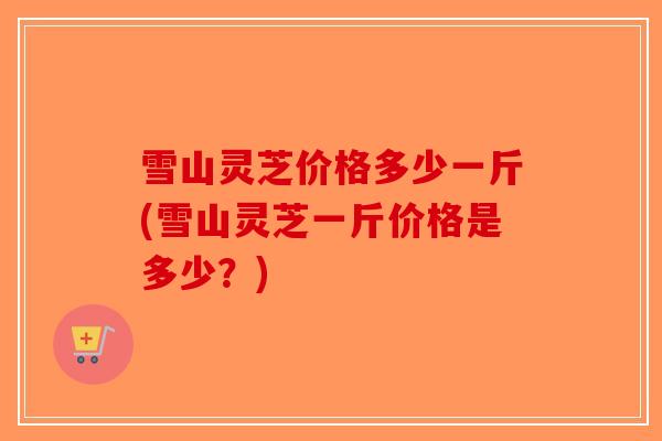 雪山灵芝价格多少一斤(雪山灵芝一斤价格是多少？)