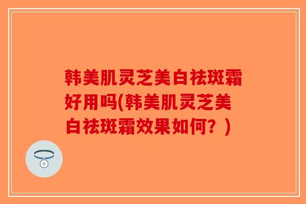 韩美肌灵芝美白祛斑霜好用吗(韩美肌灵芝美白祛斑霜效果如何？)