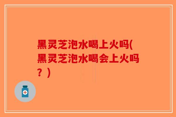 黑灵芝泡水喝上火吗(黑灵芝泡水喝会上火吗？)