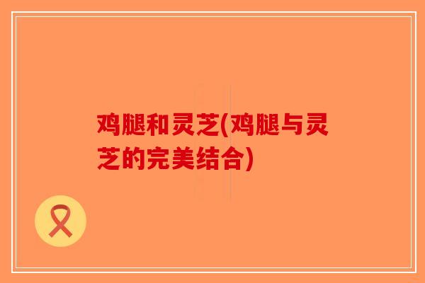 鸡腿和灵芝(鸡腿与灵芝的完美结合)