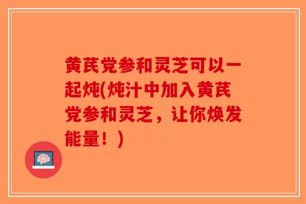 黄芪党参和灵芝可以一起炖(炖汁中加入黄芪党参和灵芝，让你焕发能量！)