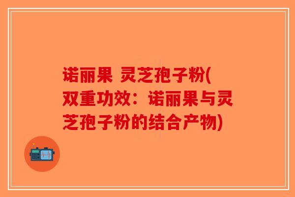 诺丽果 灵芝孢子粉(双重功效：诺丽果与灵芝孢子粉的结合产物)