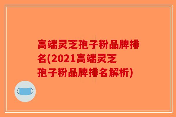 高端灵芝孢子粉品牌排名(2021高端灵芝孢子粉品牌排名解析)