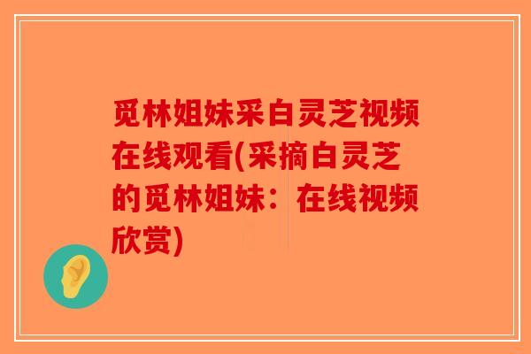 觅林姐妹采白灵芝视频在线观看(采摘白灵芝的觅林姐妹：在线视频欣赏)