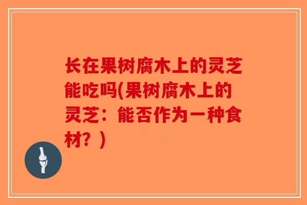 长在果树腐木上的灵芝能吃吗(果树腐木上的灵芝：能否作为一种食材？)