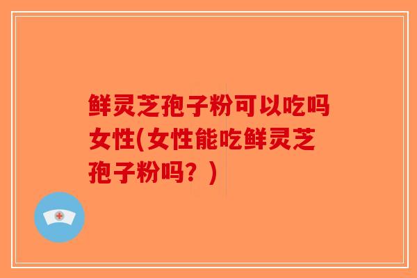 鲜灵芝孢子粉可以吃吗女性(女性能吃鲜灵芝孢子粉吗？)