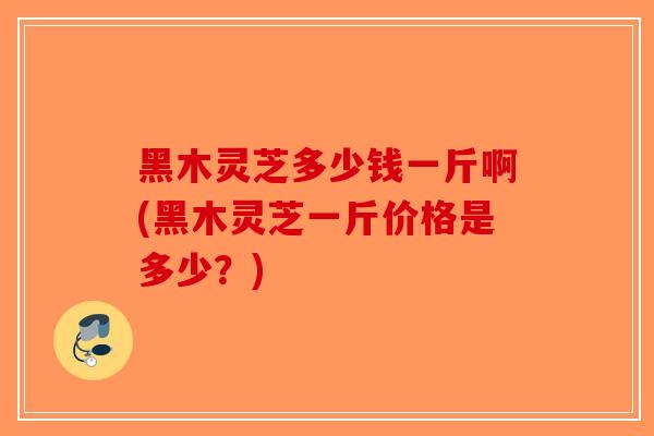 黑木灵芝多少钱一斤啊(黑木灵芝一斤价格是多少？)