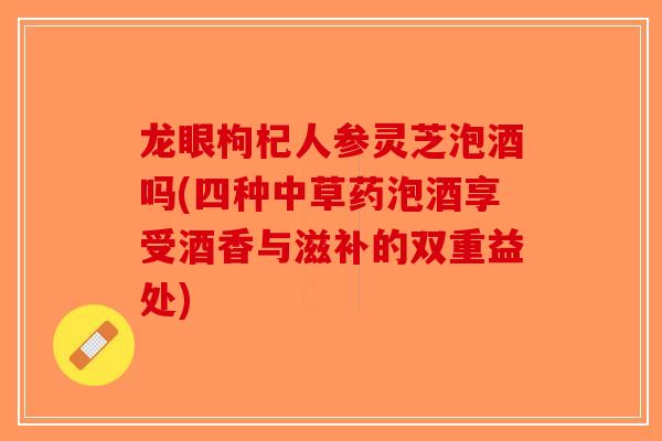 龙眼枸杞人参灵芝泡酒吗(四种中草药泡酒享受酒香与滋补的双重益处)