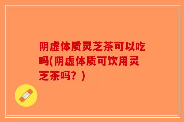 阴虚体质灵芝茶可以吃吗(阴虚体质可饮用灵芝茶吗？)