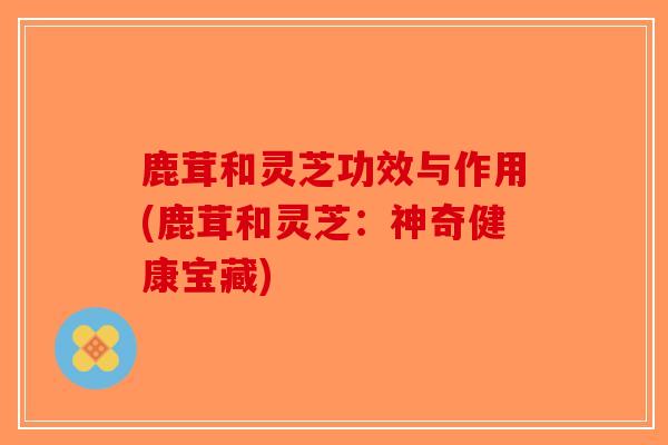 鹿茸和灵芝功效与作用(鹿茸和灵芝：神奇健康宝藏)