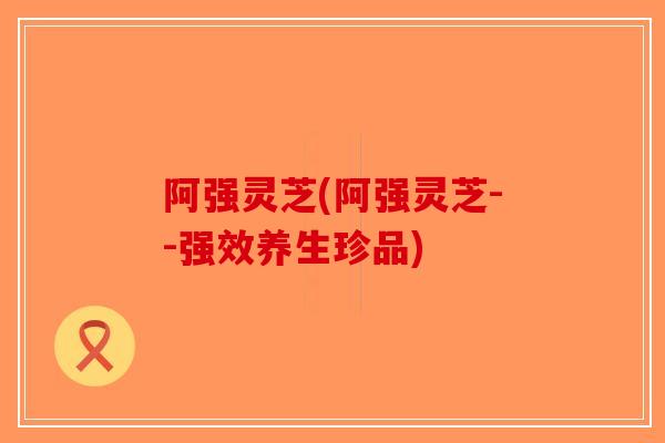 阿强灵芝(阿强灵芝--强效养生珍品)