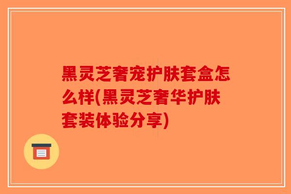 黑灵芝奢宠护肤套盒怎么样(黑灵芝奢华护肤套装体验分享) 黑灵芝奢宠护肤套盒怎么样(黑灵芝奢华护肤套装体验分享)