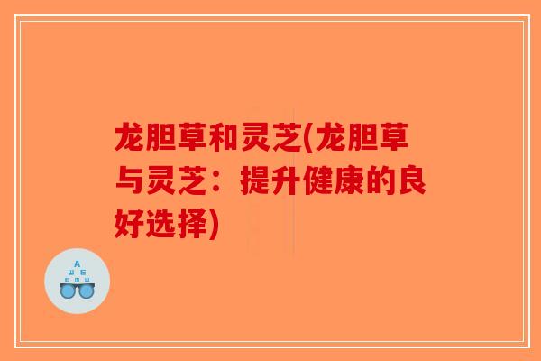 龙胆草和灵芝(龙胆草与灵芝：提升健康的良好选择)