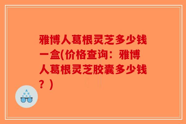 雅博人葛根灵芝多少钱一盒(价格查询：雅博人葛根灵芝胶囊多少钱？)