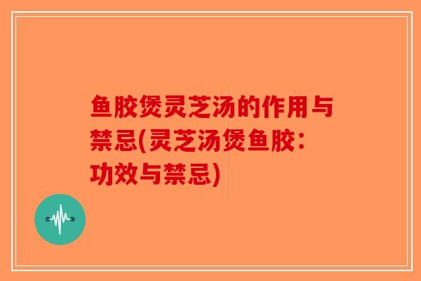 鱼胶煲灵芝汤的作用与禁忌(灵芝汤煲鱼胶:功效与禁忌) 鱼胶煲灵芝汤的作用与禁忌(灵芝汤煲鱼胶:功效与禁忌)
