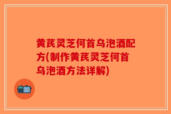 黄芪灵芝何首乌泡酒配方(制作黄芪灵芝何首乌泡酒方法详解)