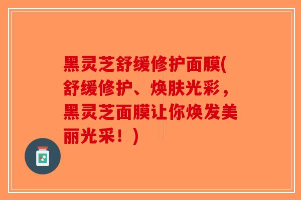 黑灵芝舒缓修护面膜(舒缓修护、焕肤光彩，黑灵芝面膜让你焕发美丽光采！)