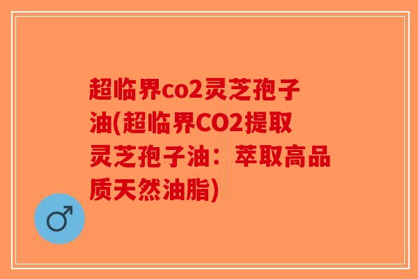 超临界co2灵芝孢子油(超临界CO2提取灵芝孢子油：萃取高品质天然油脂)