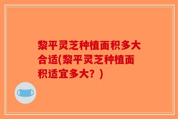 黎平灵芝种植面积多大合适(黎平灵芝种植面积适宜多大？)