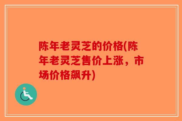 陈年老灵芝的价格(陈年老灵芝售价上涨，市场价格飙升)