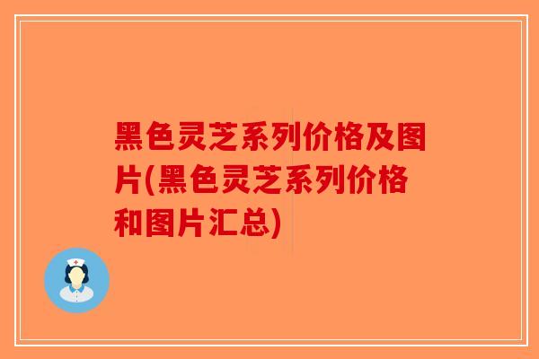 黑色灵芝系列价格及图片(黑色灵芝系列价格和图片汇总)