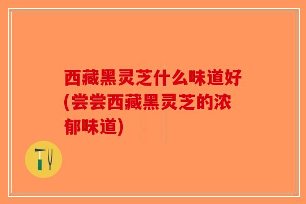 西藏黑灵芝什么味道好(尝尝西藏黑灵芝的浓郁味道)