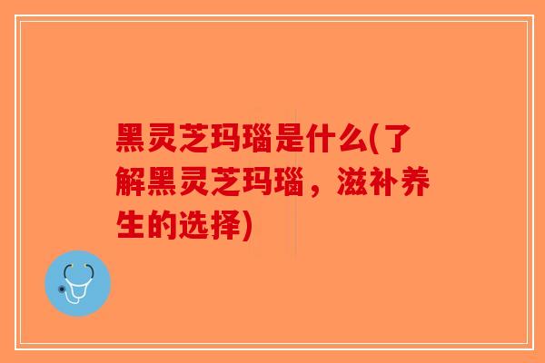 黑灵芝玛瑙是什么(了解黑灵芝玛瑙，滋补养生的选择)