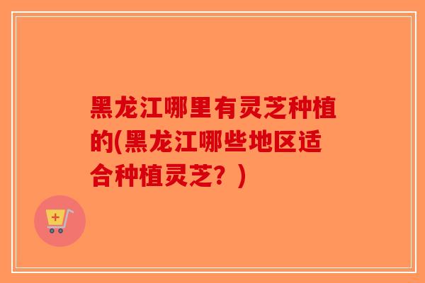 黑龙江哪里有灵芝种植的(黑龙江哪些地区适合种植灵芝？)