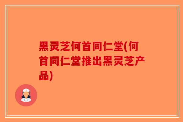 黑灵芝何首同仁堂(何首同仁堂推出黑灵芝产品)