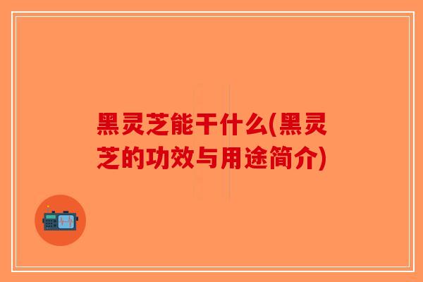 黑灵芝能干什么(黑灵芝的功效与用途简介)
