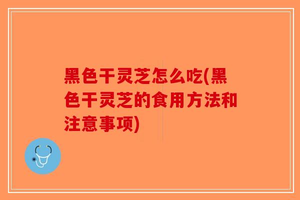 黑色干灵芝怎么吃(黑色干灵芝的食用方法和注意事项)