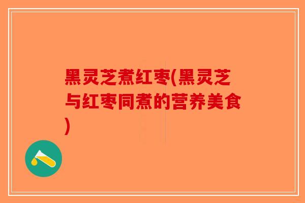 黑灵芝煮红枣(黑灵芝与红枣同煮的营养美食)