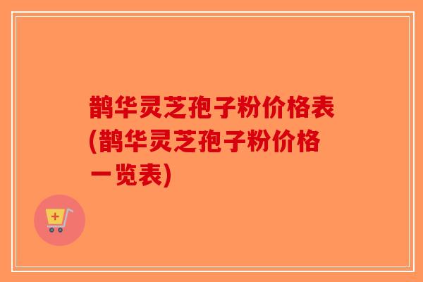 鹊华灵芝孢子粉价格表(鹊华灵芝孢子粉价格一览表)