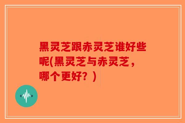 黑灵芝跟赤灵芝谁好些呢(黑灵芝与赤灵芝，哪个更好？)