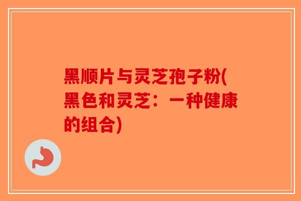 黑顺片与灵芝孢子粉(黑色和灵芝：一种健康的组合)