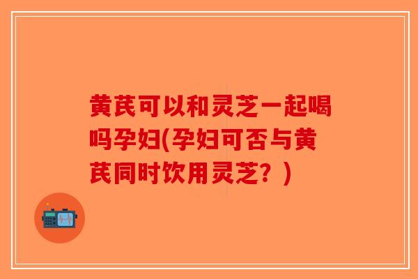 黄芪可以和灵芝一起喝吗孕妇(孕妇可否与黄芪同时饮用灵芝？)