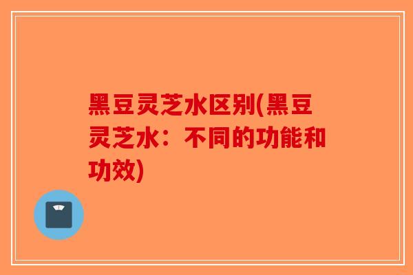 黑豆灵芝水区别(黑豆灵芝水：不同的功能和功效)