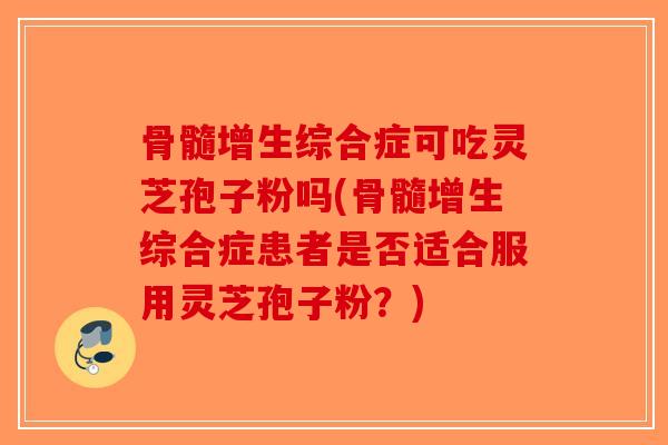 骨髓增生综合症可吃灵芝孢子粉吗(骨髓增生综合症患者是否适合服用灵芝孢子粉？)
