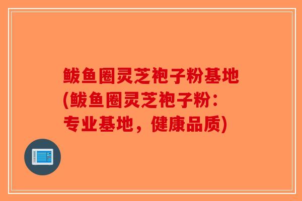 鲅鱼圈灵芝袍子粉基地(鲅鱼圈灵芝袍子粉：专业基地，健康品质)