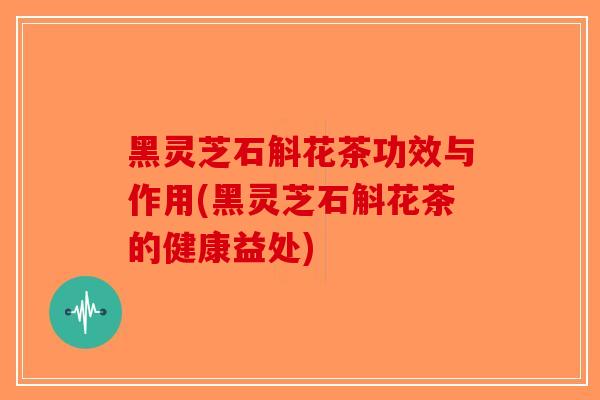 黑灵芝石斛花茶功效与作用(黑灵芝石斛花茶的健康益处)