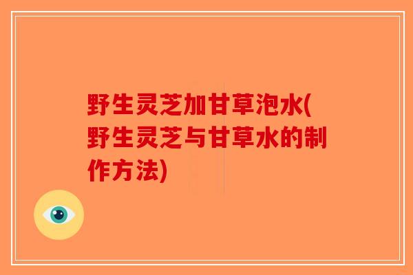 野生灵芝加甘草泡水(野生灵芝与甘草水的制作方法)