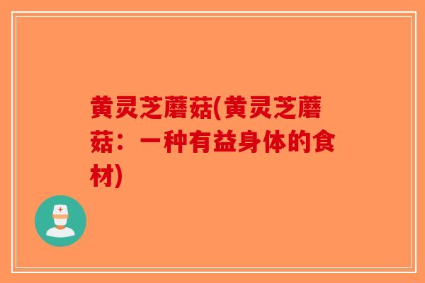 黄灵芝蘑菇(黄灵芝蘑菇：一种有益身体的食材)