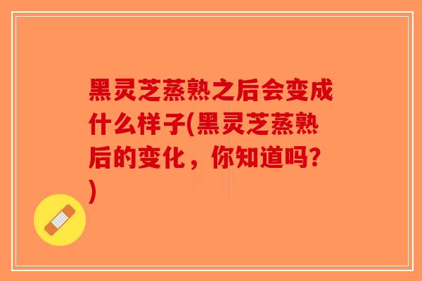 黑灵芝蒸熟之后会变成什么样子(黑灵芝蒸熟后的变化,你知道吗?) 黑灵芝蒸熟之后会变成什么样子(黑灵芝蒸熟后的变化,你知道吗?)