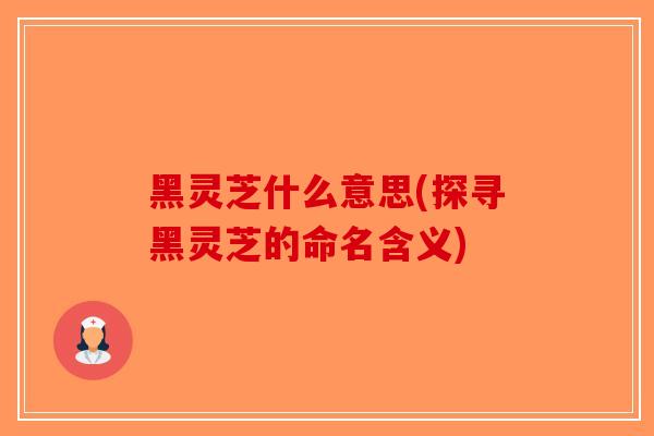 黑灵芝什么意思(探寻黑灵芝的命名含义)