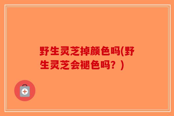 野生灵芝掉颜色吗(野生灵芝会褪色吗？)