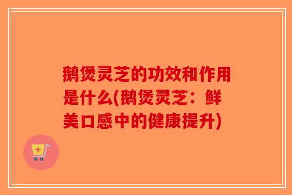 鹅煲灵芝的功效和作用是什么(鹅煲灵芝：鲜美口感中的健康提升)